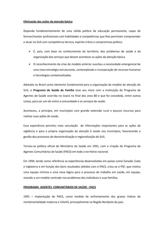 Efetivação das ações da atenção básica


Depende fundamentalmente de uma sólida política de educação permanente, capaz de
formar/manter profissionais com habilidades e competências que lhes permitam compreender
e atuar no SUS com competência técnica, espírito crítico e compromisso político.


     É, pois, com base no conhecimento do território, dos problemas de saúde e da
        organização dos serviços que devem acontecer as ações da atenção básica.

     O reconhecimento da crise do modelo anterior suscitou a necessidade emergencial de
        uma nova estratégia estruturante, contemplando a incorporação de recursos humanos
        e tecnologias contextualizadas.


Adotada no Brasil como elemento fundamental para a organização do modelo de atenção do
SUS, o Programa de Saúde da Família teve seu início com a instituição do Programa de
Agentes de Saúde ocorrida no Ceará no final dos anos 80 e que foi concebida, entre outras
coisas, para ser um elo entre a comunidade e os serviços de saúde.


Aconteceu, a princípio, em municípios com grande extensão rural e poucos recursos para
realizar suas ações de saúde.


Essa experiência permitiu mais veiculação de informações importantes para as ações de
vigilância e para a própria organização da atenção à saúde nos municípios, favorecendo a
gestão dos processos de descentralização e regionalização do SUS.


Tornou-se política oficial do Ministério da Saúde em 1991, com a criação do Programa de
Agentes Comunitários de Saúde (PACS) em todo o território nacional.


Em 1994, tendo como referência as experiências desenvolvidas em países como Canadá, Cuba
e Inglaterra e em função dos bons resultados obtidos com o PACS, criou-se o PSF, que institui
uma equipe mínima e uma nova lógica para o processo de trabalho em saúde, em equipe,
visando a um modelo centrado nos problemas dos indivíduos e suas famílias.


PROGRAMA AGENTES COMUNITÁRIOS DE SAÚDE - PACS


1991 – Implantação do PACS, como medida de enfrentamento dos graves índices de
morbimortalidade materna e infantil, principalmente na Região Nordeste do país.
 