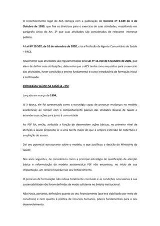 O reconhecimento legal do ACS começa com a publicação do Decreto nº 3.189 de 4 de
Outubro de 1999, que fixa as diretrizes para o exercício de suas atividades, ressaltando em
parágrafo único do Art. 2º que suas atividades são consideradas de relevante interesse
público.


A Lei Nº 10.507, de 10 de setembro de 2002, cria a Profissão de Agente Comunitário de Saúde
– PACS.


Atualmente suas atividades são regulamentadas pela Lei nº 11.350 de 5 Outubro de 2006, que
além de definir suas atribuições, determina que o ACS tenha como requisitos para o exercício
das atividades, haver concluído o ensino fundamental e curso introdutório de formação inicial
e continuada.


PROGRAMA SAÚDE DA FAMÍLIA - PSF


Lançado em março de 1994;


Já à época, ele foi apresentado como a estratégia capaz de provocar mudanças no modelo
assistencial, ao romper com o comportamento passivo das Unidades Básicas de Saúde e
estender suas ações para junto à comunidade


Ao PSF foi, então, atribuída a função de desenvolver ações básicas, no primeiro nível de
atenção à saúde propondo-se a uma tarefa maior do que a simples extensão de cobertura e
ampliação do acesso.


Daí seu potencial estruturante sobre o modelo, o que justificou a decisão do Ministério da
Saúde;


Nos anos seguintes, de considerá-lo como a principal estratégia de qualificação da atenção
básica e reformulação do modelo assistencial,o PSF não encontrou, no início de sua
implantação, um cenário favorável ao seu fortalecimento.


O processo de formulação não estava totalmente concluído e as condições necessárias à sua
sustentabilidade não foram definidas de modo suficiente no âmbito institucional.


Não havia, portanto, definições quanto ao seu financiamento (que era viabilizado por meio de
convênios) e nem quanto à política de recursos humanos, pilares fundamentais para o seu
desenvolvimento.
 