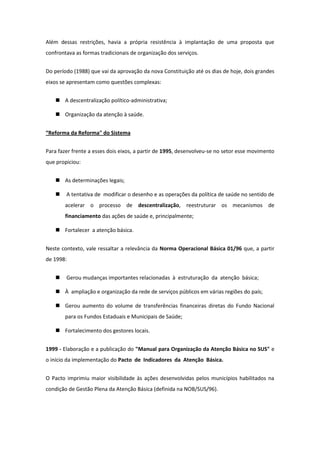 Além dessas restrições, havia a própria resistência à implantação de uma proposta que
confrontava as formas tradicionais de organização dos serviços.


Do período (1988) que vai da aprovação da nova Constituição até os dias de hoje, dois grandes
eixos se apresentam como questões complexas:


    A descentralização político-administrativa;

    Organização da atenção à saúde.


“Reforma da Reforma" do Sistema


Para fazer frente a esses dois eixos, a partir de 1995, desenvolveu-se no setor esse movimento
que propiciou:


    As determinações legais;

       A tentativa de modificar o desenho e as operações da política de saúde no sentido de
       acelerar o processo de descentralização, reestruturar os mecanismos de
       financiamento das ações de saúde e, principalmente;

    Fortalecer a atenção básica.


Neste contexto, vale ressaltar a relevância da Norma Operacional Básica 01/96 que, a partir
de 1998:


       Gerou mudanças importantes relacionadas à estruturação da atenção básica;

    À ampliação e organização da rede de serviços públicos em várias regiões do país;

    Gerou aumento do volume de transferências financeiras diretas do Fundo Nacional
       para os Fundos Estaduais e Municipais de Saúde;

    Fortalecimento dos gestores locais.


1999 - Elaboração e a publicação do "Manual para Organização da Atenção Básica no SUS" e
o início da implementação do Pacto de Indicadores da Atenção Básica.


O Pacto imprimiu maior visibilidade às ações desenvolvidas pelos municípios habilitados na
condição de Gestão Plena da Atenção Básica (definida na NOB/SUS/96).
 