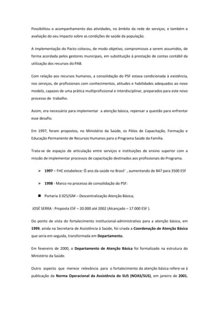 Possibilitou o acompanhamento das atividades, no âmbito da rede de serviços, e também a
avaliação do seu impacto sobre as condições de saúde da população.


A implementação do Pacto colocou, de modo objetivo, compromissos a serem assumidos, de
forma acordada pelos gestores municipais, em substituição à prestação de contas contábil da
utilização dos recursos do PAB.


Com relação aos recursos humanos, a consolidação do PSF estava condicionada à existência,
nos serviços, de profissionais com conhecimentos, atitudes e habilidades adequados ao novo
modelo, capazes de uma prática multiprofissional e interdisciplinar, preparados para este novo
processo de trabalho.


Assim, era necessário para implementar a atenção básica, repensar a questão para enfrentar
esse desafio.


Em 1997, foram propostos, no Ministério da Saúde, os Pólos de Capacitação, Formação e
Educação Permanente de Recursos Humanos para o Programa Saúde da Família.


Trata-se de espaços de articulação entre serviços e instituições de ensino superior com a
missão de implementar processos de capacitação destinados aos profissionais do Programa.


     1997 – FHC estabelece: Ö ano da saúde no Brasil¨ , aumentando de 847 para 3500 ESF


     1998 - Marco no processo de consolidação do PSF:


     Portaria 3.925/GM – Descentralização Atenção Básica;


JOSÉ SERRA : Proposta ESF – 20.000 até 2002 (Alcançado – 17.000 ESF ).


Do ponto de vista do fortalecimento institucional-administrativo para a atenção básica, em
1999, ainda na Secretaria de Assistência à Saúde, foi criada a Coordenação de Atenção Básica
que seria em seguida, transformada em Departamento.


Em fevereiro de 2000, o Departamento de Atenção Básica foi formalizado na estrutura do
Ministério da Saúde.


Outro aspecto que merece relevância para o fortalecimento da atenção básica refere-se à
publicação da Norma Operacional da Assistência do SUS (NOAS/SUS), em janeiro de 2001,
 
