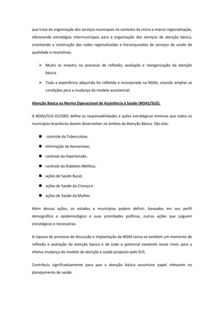 que trata da organização dos serviços municipais no contexto da micro e macro-regionalização,
oferecendo estratégias intermunicipais para a organização dos serviços de atenção básica,
orientando a construção das redes regionalizadas e hierarquizadas de serviços de saúde de
qualidade e resolutivas.


     Muito se investiu no processo de reflexão, avaliação e reorganização da atenção
        básica.

     Toda a experiência adquirida foi refletida e incorporada na NOAS, visando ampliar as
        condições para a mudança do modelo assistencial.


Atenção Básica na Norma Operacional de Assistência à Saúde (NOAS/SUS).


A NOAS/SUS 01/2001 define as responsabilidades e ações estratégicas mínimas que todos os
municípios brasileiros devem desenvolver no âmbito da Atenção Básica. São elas:


       controle da Tuberculose,

     eliminação da Hanseníase,

     controle da Hipertensão,

     controle da Diabetes Mellitus,

     ações de Saúde Bucal,

     ações de Saúde da Criança e

     ações de Saúde da Mulher.


Além dessas ações, os estados e municípios podem definir, baseados em seu perfil
demográfico e epidemiológico e suas prioridades políticas, outras ações que julguem
estratégicas e necessárias.


A riqueza do processo de discussão e implantação da NOAS torna-se também um momento de
reflexão e avaliação da atenção básica e de todo o potencial existente nesse nível, para a
efetiva mudança do modelo de atenção à saúde proposto pelo SUS.


Contribuiu significativamente para que a atenção básica assumisse papel relevante no
planejamento de saúde.
 