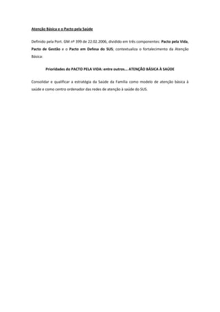 Atenção Básica e o Pacto pela Saúde


Definido pela Port. GM nº 399 de 22.02.2006, dividido em três componentes: Pacto pela Vida,
Pacto de Gestão e o Pacto em Defesa do SUS; contextualiza o fortalecimento da Atenção
Básica:


          Prioridades do PACTO PELA VIDA: entre outros... ATENÇÃO BÁSICA À SAÚDE


Consolidar e qualificar a estratégia da Saúde da Família como modelo de atenção básica à
saúde e como centro ordenador das redes de atenção à saúde do SUS.
 