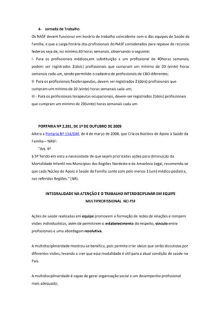 4- Jornada de Trabalho
Os NASF devem funcionar em horário de trabalho coincidente com o das equipes de Saúde da
Família, e que a carga horária dos profissionais do NASF considerados para repasse de recursos
federais seja de, no mínimo,40 horas semanais, observando o seguinte:
I- Para os profissionais médicos,em substituição a um profissional de 40horas semanais,
podem ser registrados 2(dois) profissionais que cumpram um mínimo de 20 (vinte) horas
semanais cada um, sendo permitido o cadastro de profissionais de CBO diferentes;
II- Para os profissionais fisioterapeutas, devem ser registrados 2 (dois) profissionais que
cumpram um mínimo de 20 (vinte) horas semanais cada um;
III - Para os profissionais terapeutas ocupacionais, devem ser registrados 2(dois) profissionais
que cumpram um mínimo de 20(vinte) horas semanais cada um.




    PORTARIA Nº 2.281, DE 1º DE OUTUBRO DE 2009
Altera a Portaria Nº 154/GM, de 4 de março de 2008, que Cria os Núcleos de Apoio à Saúde da
Família – NASF:
    "Art. 4º
§ 5º Tendo em vista a necessidade de que sejam priorizadas ações para diminuição da
Mortalidade Infantil nos Municípios das Regiões Nordeste e da Amazônia Legal, recomenda-se
que cada Núcleo de Apoio à Saúde da Família conte com pelo menos 1 (um) médico pediatra,
nas referidas Regiões." (NR).


        INTEGRALIDADE NA ATENÇÃO E O TRABALHO INTERDISCIPLINAR EM EQUIPE
                                 MULTIPROFISSIONAL NO PSF


Ações de saúde realizadas em equipe promovem a formação de redes de relações e rompem
visões individualistas, além de permitirem o estabelecimento do respeito, vínculo entre
profissionais e uma abordagem resolutiva.


A multidisciplinaridade mostrou-se benéfica, pois permite criar ideias que serão discutidas por
diferentes visões, levando a crer que essa modalidade é útil para a atual condição de saúde no
País.


A multidisciplinaridade é capaz de gerar organização social e um desempenho profissional
mais adequado;
 