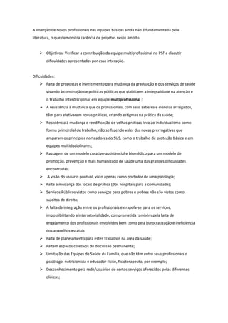 A inserção de novos profissionais nas equipes básicas ainda não é fundamentada pela
literatura, o que demonstra carência de projetos neste âmbito.


     Objetivos: Verificar a contribuição da equipe multiprofissional no PSF e discutir
        dificuldades apresentadas por essa interação.


Dificuldades:
     Falta de propostas e investimento para mudança da graduação e dos serviços de saúde
        visando à construção de políticas públicas que viabilizem a integralidade na atenção e
        o trabalho interdisciplinar em equipe multiprofissional ;
     A resistência à mudança que os profissionais, com seus saberes e ciências arraigados,
        têm para efetivarem novas práticas, criando estigmas na prática da saúde;
     Resistência à mudança e reedificação de velhas práticas leva ao individualismo como
        forma primordial de trabalho, não se fazendo valer das novas prerrogativas que
        amparam os princípios norteadores do SUS, como o trabalho de proteção básica e em
        equipes multidisciplinares;
     Passagem de um modelo curativo-assistencial e biomédico para um modelo de
        promoção, prevenção e mais humanizado de saúde uma das grandes dificuldades
        encontradas;
       A visão do usuário pontual, visto apenas como portador de uma patologia;
     Falta a mudança dos locais de prática (dos hospitais para a comunidade);
     Serviços Públicos vistos como serviços para pobres e pobres não são vistos como
        sujeitos de direito;
     A falta de integração entre os profissionais extrapola-se para os serviços,
        impossibilitando a intersetorialidade, comprometida também pela falta de
        engajamento dos profissionais envolvidos bem como pela burocratização e ineficiência
        dos aparelhos estatais;
     Falta de planejamento para estes trabalhos na área da saúde;
     Faltam espaços coletivos de discussão permanente;
     Limitação das Equipes de Saúde da Família, que não têm entre seus profissionais o
        psicólogo, nutricionista e educador físico, fisioterapeuta, por exemplo;
     Desconhecimento pela rede/usuários de certos serviços oferecidos pelas diferentes
        clínicas;
 