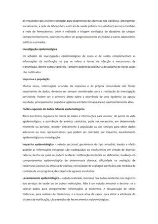 de resultados das análises realizadas para diagnóstico das doenças sob vigilância, abrangendo,
inicialmente, a rede de laboratórios centrais de saúde pública nos estados (Lacens) e também
a rede de hemocentros, onde é realizada a triagem sorológica de doadores de sangue.
Complementarmente, esse sistema deve ser progressivamente estendido a outros laboratórios
públicos e privados.

Investigação epidemiológica

Os achados de investigações epidemiológicas de casos e de surtos complementam as
informações da notificação no que se refere a fontes de infecção e mecanismos de
transmissão, dentre outras variáveis. Também podem possibilitar a descoberta de novos casos
não notificados.

Imprensa e população

Muitas vezes, informações oriundas da imprensa e da própria comunidade são fontes
importantes de dados, devendo ser sempre consideradas para a realização da investigação
pertinente. Podem ser o primeiro alerta sobre a ocorrência de uma epidemia ou agravo
inusitado, principalmente quando a vigilância em determinada área é insuficientemente ativa.

Fontes especiais de dados Estudos epidemiológicos

Além das fontes regulares de coleta de dados e informações para analisar, do ponto de vista
epidemiológico, a ocorrência de eventos sanitários, pode ser necessário, em determinado
momento ou período, recorrer diretamente à população ou aos serviços para obter dados
adicionais ou mais representativos, que podem ser coletados por inquérito, levantamento
epidemiológico ou investigação.

Inquérito epidemiológico – estudo seccional, geralmente do tipo amostral, levado a efeito
quando as informações existentes são inadequadas ou insuficientes em virtude de diversos
fatores, dentre os quais se podem destacar: notificação imprópria ou deficiente; mudança no
comportamento epidemiológico de determinada doença; dificuldade na avaliação de
coberturas vacinais ou eficácia de vacinas; necessidade de avaliação da eficácia das medidas de
controle de um programa; descoberta de agravos inusitados.

Levantamento epidemiológico – estudo realizado com base nos dados existentes nos registros
dos serviços de saúde ou de outras instituições. Não é um estudo amostral e destina- se a
coletar dados para complementar informações já existentes. A recuperação de séries
históricas, para análises de tendências, e a busca ativa de casos, para aferir a eficiência do
sistema de notificação, são exemplos de levantamentos epidemiológicos.
 