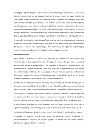 Investigação epidemiológica – método de trabalho utilizado para esclarecer a ocorrência de
doenças transmissíveis ou de agravos inusitados à saúde, a partir de casos isolados ou
relacionados entre si. Consiste em um estudo de campo realizado a partir de casos notificados
(clinicamente declarados ou suspeitos) e seus contatos. Destina-se a avaliar as implicações da
ocorrência para a saúde coletiva, tendo como objetivos: confirmar o diagnóstico, determinar
as características epidemiológicas da doença, identificar as causas do fenômeno e orientar as
medidas de controle. Por ser uma atividade de fundamental importância para o processo de
decisão-ação da vigilância epidemiológica, exigindo conhecimento e competência profissional.

A expressão “investigação epidemiológica” aqui utilizada tem o sentido restrito de importante
diagnóstico da vigilância epidemiológica, diferente de uma ampla conotação como sinônimo
da pesquisa científica em epidemiologia. Para diferenciar, na vigilância epidemiológica
costuma ser denominada como “investigação epidemiológica de campo”.

Sistemas sentinelas

Nem sempre o processo de decisão-ação necessita da totalidade de casos (notificação
universal) para o desencadeamento das estratégias de intervenção, pois isto se vincula à
apresentação clínica e epidemiológica das doenças e agravos e, principalmente, aos
instrumentos de controle disponíveis e indicados para cada situação específica. Para intervir
em determinados problemas de saúde pode-se lançar mão de sistemas sentinelas de
informações capazes de monitorar indicadores-chave na população geral ou em grupos
especiais que sirvam de alerta precoce para o sistema de vigilância.

constituídas de fontes sentinelas de notifi cação especializadas, já bastante utilizadas para o
acompanhamento e vigilância da situação de câncer. Outra técnica baseia-se na ocorrência de
evento sentinela, que é a detecção de doença prevenível, incapacidade ou morte inesperada

cuja ocorrência serve como sinal de alerta de que a qualidade terapêutica ou prevenção deve
ser questionada. Entende-se que todas as vezes em que isto ocorra o sistema de vigilância
deve ser acionado para que o evento seja investigado e as medidas de prevenção adotadas.

A instituição de unidades de saúde sentinelas tem sido muito utilizada no Brasil para a
vigilância das doenças infecciosas e parasitárias que demandam internamento hospitalar. O

monitoramento de grupos-alvos, através de exames periódicos, é de grande valor na área de

prevenção    de   doenças ocupacionais. Mais        recentemente,      tem-se   trabalhado   no
desenvolvimento da vigilância de espaços geográfi cos delimitados em centros urbanos,
denominado vigilância de áreas sentinelas.
 