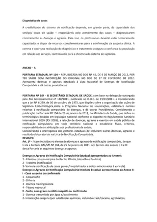 Diagnóstico de casos

A credibilidade do sistema de notificação depende, em grande parte, da capacidade dos
serviços locais de saúde – responsáveis pelo atendimento dos casos – diagnosticarem
corretamente as doenças e agravos. Para isso, os profissionais deverão estar tecnicamente
capacitados e dispor de recursos complementares para a confirmação da suspeita clínica. A
correta e oportuna realização do diagnóstico e tratamento assegura a confiança da população
em relação aos serviços, contribuindo para a eficiência do sistema de vigilância.



ANEXO – A

PORTARIA ESTADUAL Nº 104 – REPUBLICADA NO DOE Nº 45, DE 9 DE MARÇO DE 2012, POR
TER SAÍDO COM INCORREÇÃO DO ORIGINAL NO DOE DE 17 DE FEVEREIRO DE 2012:
Acrescenta doenças e agravos estaduais à Lista Nacional de Doenças de Notificação
Compulsória e dá outras providências.


PORTARIA Nº 104 - O SECRETÁRIO ESTADUAL DE SAÚDE, com base na delegação outorgada
pelo Ato Governamental nº 188/2011, publicado no D.O.E. de 19/01/2011, e Considerando
que a Lei Nº 6.259, de 30 de outubro de 1975, que dispões sobre a organização das ações de
Vigilância Epidemiológica,sobre o Programa Nacional de Imunizações, estabelece normas
relativas à notificação compulsória de doenças, e dá outras Providências; Considerando a
publicação da Portaria Nº 104 de 25 de janeiro de 2011, do Ministério da Saúde, que define as
terminologias dotadas em legislação nacional conforme o disposto no Regulamento Sanitário
Internacional 2005 (RSI 2005), a relação de doenças, agravos e eventos em saúde pública de
notificação compulsória em todo território nacional e estabelece fluxo, critérios,
responsabilidades e atribuições aos profissionais de saúde;
Considerando a prerrogativa dos gestores estaduais de incluírem outras doenças, agravos e
resultados laboratoriais na Lista de Notificação Compulsória.
RESOLVE:
Art. 1º - Ficam incluídos no elenco de doenças e agravos de notificação compulsória, de que
trata a Portaria GM/MS Nº 104, de 25 de janeiro de 2011, nos termos dos anexos I, II e III
desta Portaria as seguintes doenças e agravos:

Doenças e Agravos de Notificação Compulsória Estadual acrescentados ao Anexo I:
1 - Filariose (nos municípios do Recife, Olinda, Jaboatão e Paulista)
2 - Tracoma (notificação)
3- Varicela (notificação de casos graves/hospitalizados e óbitos relacionados à varicela).
Doenças e Agravos de Notificação Compulsória Imediata Estadual acrescentados ao Anexo II:
I - Caso suspeito ou confirmado
1 - Coqueluche
2 - Difteria
3 - Doença meningocócica
4 - Tétano neonatal
II - Surto, caso grave ou óbito suspeito ou confirmado
1 - Doença transmitida por água e/ou alimento
2- Intoxicação exógena (por substâncias químicas, incluindo crack/cocaína, agrotóxicos,
 