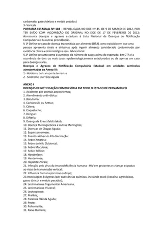 carbamato, gases tóxicos e metais pesados)
3- Varicela
PORTARIA ESTADUAL Nº 104 – REPUBLICADA NO DOE Nº 45, DE 9 DE MARÇO DE 2012, POR
TER SAÍDO COM INCORREÇÃO DO ORIGINAL NO DOE DE 17 DE FEVEREIRO DE 2012:
Acrescenta doenças e agravos estaduais à Lista Nacional de Doenças de Notificação
Compulsória e dá outras providências.
§ 1º Define-se caso de doença transmitida por alimento (DTA) como episódio em que uma
pessoa apresenta sinais e sintomas após ingerir alimento considerado contaminado por
evidência clínica-epidemiológica e/ou laboratorial.
§ 2º Define-se surto como o aumento do número de casos acima do esperado. Em DTA é a
ocorrência de dois ou mais casos epidemiologicamente relacionados ou de apenas um caso
para doenças raras.
Doenças e Agravos de Notificação Compulsória Estadual em unidades sentinelas
acrescentados ao Anexo III:
1 - Acidente de transporte terrestre
2 - Síndrome Diarréica Aguda

ANEXO I
DOENÇAS DE NOTIFICAÇÃO COMPULSÓRIA EM TODO O ESTADO DE PERNAMBUCO
1. Acidentes por animais peçonhentos;
2. Atendimento antirrábico;
3. Botulismo;
4. Carbúnculo ou Antraz;
5. Cólera;
6. Coqueluche;
7. Dengue;
8. Difteria;
9. Doença de Creutzfeldt-Jakob;
10. Doença Meningocócica e outras Meningites;
11. Doenças de Chagas Aguda;
12. Esquistossomose;
13. Eventos Adversos Pós-Vacinação;
14. Febre Amarela;
15. Febre do Nilo Ocidental;
16. Febre Maculosa;
17. Febre Tifóide;
18. Hanseníase;
19. Hantavirose;
20. Hepatites Virais;
21. Infecção pelo vírus da imunodeficiência humana - HIV em gestantes e crianças expostas
ao risco de transmissão vertical;
22. Influenza humana por novo subtipo;
23.Intoxicações Exógenas (por substâncias químicas, incluindo crack /cocaína, agrotóxicos,
gases tóxicos e metais pesados);
24. Leishmaniose Tegumentar Americana;
25. Leishmaniose Visceral;
26. Leptospirose;
27. Malária;
28. Paralisia Flácida Aguda;
29. Peste;
30. Poliomielite;
31. Raiva Humana;
 