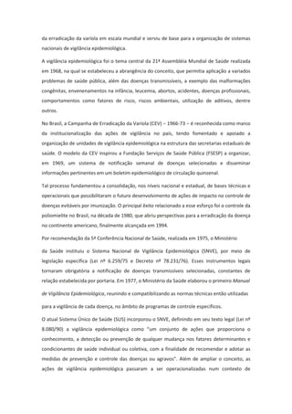 da erradicação da varíola em escala mundial e serviu de base para a organização de sistemas
nacionais de vigilância epidemiológica.

A vigilância epidemiológica foi o tema central da 21ª Assembléia Mundial de Saúde realizada
em 1968, na qual se estabeleceu a abrangência do conceito, que permitia aplicação a variados
problemas de saúde pública, além das doenças transmissíveis, a exemplo das malformações
congênitas, envenenamentos na infância, leucemia, abortos, acidentes, doenças profissionais,
comportamentos como fatores de risco, riscos ambientais, utilização de aditivos, dentre
outros.

No Brasil, a Campanha de Erradicação da Varíola (CEV) − 1966-73 − é reconhecida como marco
da institucionalização das ações de vigilância no país, tendo fomentado e apoiado a
organização de unidades de vigilância epidemiológica na estrutura das secretarias estaduais de
saúde. O modelo da CEV inspirou a Fundação Serviços de Saúde Pública (FSESP) a organizar,
em 1969, um sistema de notificação semanal de doenças selecionadas e disseminar
informações pertinentes em um boletim epidemiológico de circulação quinzenal.

Tal processo fundamentou a consolidação, nos níveis nacional e estadual, de bases técnicas e
operacionais que possibilitaram o futuro desenvolvimento de ações de impacto no controle de
doenças evitáveis por imunização. O principal êxito relacionado a esse esforço foi o controle da
poliomielite no Brasil, na década de 1980, que abriu perspectivas para a erradicação da doença
no continente americano, finalmente alcançada em 1994.

Por recomendação da 5ª Conferência Nacional de Saúde, realizada em 1975, o Ministério

da Saúde instituiu o Sistema Nacional de Vigilância Epidemiológica (SNVE), por meio de
legislação específica (Lei nº 6.259/75 e Decreto nº 78.231/76). Esses instrumentos legais
tornaram obrigatória a notificação de doenças transmissíveis selecionadas, constantes de
relação estabelecida por portaria. Em 1977, o Ministério da Saúde elaborou o primeiro Manual

de Vigilância Epidemiológica, reunindo e compatibilizando as normas técnicas então utilizadas

para a vigilância de cada doença, no âmbito de programas de controle específicos.

O atual Sistema Único de Saúde (SUS) incorporou o SNVE, definindo em seu texto legal (Lei nº
8.080/90) a vigilância epidemiológica como “um conjunto de ações que proporciona o
conhecimento, a detecção ou prevenção de qualquer mudança nos fatores determinantes e
condicionantes de saúde individual ou coletiva, com a finalidade de recomendar e adotar as
medidas de prevenção e controle das doenças ou agravos”. Além de ampliar o conceito, as
ações de vigilância epidemiológica passaram a ser operacionalizadas num contexto de
 