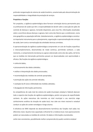 profunda reorganização do sistema de saúde brasileiro, caracterizada pela descentralização de
responsabilidades e integralidade da prestação de serviços.

Propósitos e funções

Por propósito, a vigilância epidemiológica deve fornecer orientação técnica permanente para
os profissionais de saúde que têm a responsabilidade de decidir sobre a execução de ações de
controle de doenças e agravos, tornando disponíveis, para esse fim, informações atualizadas
sobre a ocorrência dessas doenças e agravos, bem como dos fatores que a condicionam, numa
área geográfica ou população definida. Subsidiariamente, a vigilância epidemiológica constitui-
se importante instrumento para o planejamento, organização e operacionalização dos serviços
de saúde, bem como a normatização das atividades técnicas correlatas.

A operacionalização da vigilância epidemiológica compreende um ciclo de funções específicas
e intercomplementares, desenvolvidas de modo contínuo, permitindo conhecer, a cada
momento, o comportamento da doença ou agravo selecionado como alvo das ações, de forma
que as medidas de intervenção pertinentes possam ser desencadeadas com oportunidade e
eficácia. São funções da vigilância epidemiológica:

• coleta de dados;

• processamento dos dados coletados;

• análise e interpretação dos dados processados;

• recomendação das medidas de controle apropriadas;

• promoção das ações de controle indicadas;

• avaliação da efi cácia e efetividade das medidas adotadas;

• divulgação de informações pertinentes.

As competências de cada nível do sistema de saúde (municipal, estadual e federal) abarcam
todo o espectro das funções de vigilância epidemiológica, porém com graus de especificidade
variáveis. As ações executivas são inerentes ao nível municipal e seu exercício exige
conhecimento analítico da situação de saúde local, mas cabe aos níveis nacional e estadual
conduzir as ações de caráter estratégico e longo alcance.

A eficiência do SNVE depende do desenvolvimento harmônico das funções reali zadas nos
diferentes níveis. Quanto mais capacitada e eficiente for a instância local, mais oportunamente
podem ser executadas as medidas de controle. Os dados e informações aí produzidos

serão mais consistentes, possibilitando melhor compreensão do quadro sanitário estadual
 