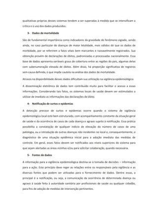 qualitativas próprias desses sistemas tendem a ser superadas à medida que se intensificam a
crítica e o uso dos dados produzidos.

    3- Dados de mortalidade

São de fundamental importância como indicadores da gravidade do fenômeno vigiado, sendo
ainda, no caso particular de doenças de maior letalidade, mais válidos do que os dados de
morbidade, por se referirem a fatos vitais bem marcantes e razoavelmente registrados. Sua
obtenção provém de declarações de óbitos, padronizadas e processadas nacionalmente. Essa
base de dados apresenta variáveis graus de cobertura entre as regiões do país, algumas delas
com subenumeração elevada de óbitos. Além disso, há proporção significativa de registros
sem causa definida, o que impõe cautela na análise dos dados de mortalidade.

Atrasos na disponibilidade desses dados dificultam sua utilização na vigilância epidemiológica.

A disseminação eletrônica de dados tem contribuído muito para facilitar o acesso a essas
informações. Considerando tais fatos, os sistemas locais de saúde devem ser estimulados a
utilizar de imediato as informações das declarações de óbito.

    4- Notificação de surtos e epidemias

A detecção precoce de surtos e epidemias ocorre quando o sistema de vigilância
epidemiológica local está bem estruturado, com acompanhamento constante da situação geral
de saúde e da ocorrência de casos de cada doença e agravo sujeito à notificação. Essa prática
possibilita a constatação de qualquer indício de elevação do número de casos de uma
patologia, ou a introdução de outras doenças não incidentes no local e, consequentemente, o
diagnóstico de uma situação epidêmica inicial para a adoção imediata das medidas de
controle. Em geral, esses fatos devem ser notificados aos níveis superiores do sistema para
que sejam alertadas as áreas vizinhas e/ou para solicitar colaboração, quando necessária.

    5- Fontes de dados

A informação para a vigilância epidemiológica destina-se à tomada de decisões – informação
para a ação. Este princípio deve reger as relações entre os responsáveis pela vigilância e as
diversas fontes que podem ser utilizadas para o fornecimento de dados. Dentre essas, a
principal é a notificação, ou seja, a comunicação da ocorrência de determinada doença ou
agravo à saúde feita à autoridade sanitária por profissionais de saúde ou qualquer cidadão,
para fins de adoção de medidas de intervenção pertinentes.
 