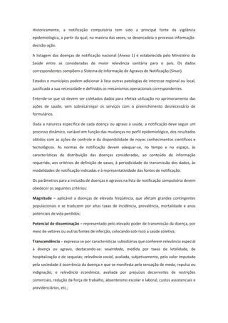 Historicamente, a notificação compulsória tem sido a principal fonte da vigilância
epidemiológica, a partir da qual, na maioria das vezes, se desencadeia o processo informação-
decisão-ação.

A listagem das doenças de notificação nacional (Anexo 1) é estabelecida pelo Ministério da
Saúde entre as consideradas de maior relevância sanitária para o país. Os dados
correspondentes compõem o Sistema de Informação de Agravos de Notificação (Sinan).

Estados e municípios podem adicionar à lista outras patologias de interesse regional ou local,
justificada a sua necessidade e definidos os mecanismos operacionais correspondentes.

Entende-se que só devem ser coletados dados para efetiva utilização no aprimoramento das
ações de saúde, sem sobrecarregar os serviços com o preenchimento desnecessário de
formulários.

Dada a natureza específica de cada doença ou agravo à saúde, a notificação deve seguir um
processo dinâmico, variável em função das mudanças no perfil epidemiológico, dos resultados
obtidos com as ações de controle e da disponibilidade de novos conhecimentos científicos e
tecnológicos. As normas de notificação devem adequar-se, no tempo e no espaço, às
características de distribuição das doenças consideradas, ao conteúdo de informação
requerido, aos critérios de definição de casos, à periodicidade da transmissão dos dados, às
modalidades de notificação indicadas e à representatividade das fontes de notificação.

Os parâmetros para a inclusão de doenças e agravos na lista de notificação compulsória devem
obedecer os seguintes critérios:

Magnitude – aplicável a doenças de elevada freqüência, que afetam grandes contingentes
populacionais e se traduzem por altas taxas de incidência, prevalência, mortalidade e anos
potenciais de vida perdidos;

Potencial de disseminação – representado pelo elevado poder de transmissão da doença, por
meio de vetores ou outras fontes de infecção, colocando sob risco a saúde coletiva;

Transcendência – expressa-se por características subsidiárias que conferem relevância especial
à doença ou agravo, destacando-se: severidade, medida por taxas de letalidade, de
hospitalização e de sequelas; relevância social, avaliada, subjetivamente, pelo valor imputado
pela sociedade à ocorrência da doença e que se manifesta pela sensação de medo, repulsa ou
indignação; e relevância econômica, avaliada por prejuízos decorrentes de restrições
comerciais, redução da força de trabalho, absenteísmo escolar e laboral, custos assistenciais e
previdenciários, etc.;
 