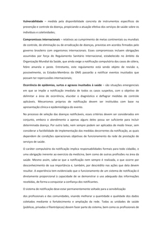 Vulnerabilidade – medida pela disponibilidade concreta de instrumentos específicos de
prevenção e controle da doença, propiciando a atuação efetiva dos serviços de saúde sobre os
indivíduos e coletividades;

Compromissos internacionais – relativos ao cumprimento de metas continentais ou mundiais
de controle, de eliminação ou de erradicação de doenças, previstas em acordos firmados pelo
governo brasileiro com organismos internacionais. Esses compromissos incluem obrigações
assumidas por força do Regulamento Sanitário Internacional, estabelecido no âmbito da
Organização Mundial da Saúde, que ainda exige a notificação compulsória dos casos de cólera,
febre amarela e peste. Entretanto, este regulamento está sendo objeto de revisão e,
possivelmente, os Estados-Membros da OMS passarão a notificar eventos inusitados que
possam ter repercussões internacionais;

Ocorrência de epidemias, surtos e agravos inusitados à saúde – são situações emergenciais
em que se impõe a notificação imediata de todos os casos suspeitos, com o objetivo de
delimitar a área de ocorrência, elucidar o diagnóstico e deflagrar medidas de controle
aplicáveis. Mecanismos próprios de notificação devem ser instituídos com base na
apresentação clínica e epidemiológica do evento.

No processo de seleção das doenças notificáveis, esses critérios devem ser considerados em
conjunto, embora o atendimento a apenas alguns deles possa ser suficiente para incluir
determinada doença. Por outro lado, nem sempre podem ser aplicados de modo linear, sem
considerar a factibilidade de implementação das medidas decorrentes da notificação, as quais
dependem de condições operacionais objetivas de funcionamento da rede de prestação de
serviços de saúde.

O caráter compulsório da notificação implica responsabilidades formais para todo cidadão, e
uma obrigação inerente ao exercício da medicina, bem como de outras profissões na área da
saúde. Mesmo assim, sabe-se que a notificação nem sempre é realizada, o que ocorre por
desconhecimento de sua importância e, também, por descrédito nas ações que dela devem
resultar. A experiência tem evidenciado que o funcionamento de um sistema de notificação é
diretamente proporcional à capacidade de se demonstrar o uso adequado das informações
recebidas, de forma a conquistar a confiança dos notificantes.

O sistema de notificação deve estar permanentemente voltado para a sensibilização

dos profissionais e das comunidades, visando melhorar a quantidade e qualidade dos dados
coletados mediante o fortalecimento e ampliação da rede. Todas as unidades de saúde
(públicas, privadas e filantrópicas) devem fazer parte do sistema, bem como os profissionais de
 