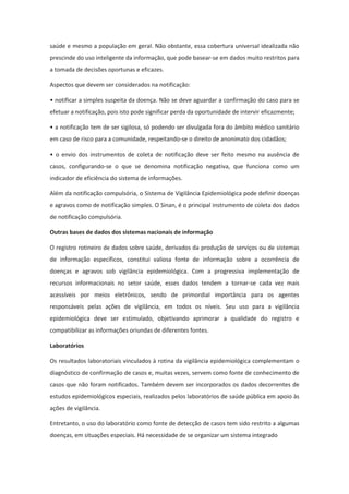 saúde e mesmo a população em geral. Não obstante, essa cobertura universal idealizada não
prescinde do uso inteligente da informação, que pode basear-se em dados muito restritos para
a tomada de decisões oportunas e eficazes.

Aspectos que devem ser considerados na notificação:

• notificar a simples suspeita da doença. Não se deve aguardar a confirmação do caso para se
efetuar a notificação, pois isto pode significar perda da oportunidade de intervir eficazmente;

• a notificação tem de ser sigilosa, só podendo ser divulgada fora do âmbito médico sanitário
em caso de risco para a comunidade, respeitando-se o direito de anonimato dos cidadãos;

• o envio dos instrumentos de coleta de notificação deve ser feito mesmo na ausência de
casos, configurando-se o que se denomina notificação negativa, que funciona como um
indicador de eficiência do sistema de informações.

Além da notificação compulsória, o Sistema de Vigilância Epidemiológica pode definir doenças
e agravos como de notificação simples. O Sinan, é o principal instrumento de coleta dos dados
de notificação compulsória.

Outras bases de dados dos sistemas nacionais de informação

O registro rotineiro de dados sobre saúde, derivados da produção de serviços ou de sistemas
de informação específicos, constitui valiosa fonte de informação sobre a ocorrência de
doenças e agravos sob vigilância epidemiológica. Com a progressiva implementação de
recursos informacionais no setor saúde, esses dados tendem a tornar-se cada vez mais
acessíveis por meios eletrônicos, sendo de primordial importância para os agentes
responsáveis pelas ações de vigilância, em todos os níveis. Seu uso para a vigilância
epidemiológica deve ser estimulado, objetivando aprimorar a qualidade do registro e
compatibilizar as informações oriundas de diferentes fontes.

Laboratórios

Os resultados laboratoriais vinculados à rotina da vigilância epidemiológica complementam o
diagnóstico de confirmação de casos e, muitas vezes, servem como fonte de conhecimento de
casos que não foram notificados. Também devem ser incorporados os dados decorrentes de
estudos epidemiológicos especiais, realizados pelos laboratórios de saúde pública em apoio às
ações de vigilância.

Entretanto, o uso do laboratório como fonte de detecção de casos tem sido restrito a algumas
doenças, em situações especiais. Há necessidade de se organizar um sistema integrado
 