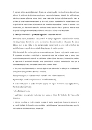 A atenção clínico-ginecológica com ênfase na anticoncepção, no atendimento às mulheres
vítimas de violência, às doenças sexualmente transmissíveis/aids e à saúde das adolescentes
são importantes ações de saúde, tanto para a garantia do intervalo interpartal e para a
prevenção de gravidez indesejada ou de alto risco, quanto para identificar fatores de risco ou
diagnosticar e tratar doenças/problemas que podem comprometer a saúde da mulher e do
recém-nato, ou até mesmo alterar a evolução normal de uma futura gestação. Não se deve
esquecer a atenção à infertilidade, direito do cidadão ou casal e dever do Estado.

2 - Atenção humanizada e qualificada à gestante e ao recém-nascido

Melhorar o acesso, a cobertura e a qualidade da atenção à gestante e ao recém-nato implica
na reorganização do sistema, com a compreensão da necessidade de integração das ações
básicas com as de média e alta complexidade, conformando-se uma rede articulada de
assistência que responda à necessidade da gestante e do recém-nascido.

Mais da metade das mortes maternas e neonatais ocorrem durante a internação para o parto.
É necessário organizar a referência e contra-referência da gestante para o parto, com
disponibilidade de meios seguros de transporte para a mulher e a criança, quando necessário,
e a garantia da assistência imediata e de qualidade no hospital/ maternidade, para que a
conduta adequada seja tomada em tempo hábil para ser eficaz.

O pós-parto é outro momento de cuidado especial com a mulher e os serviços de saúde devem
se organizar para garantir a atenção à puérpera.

As seguintes ações de saúde devem ser ofertadas pelos sistemas de saúde:

• pré-natal (de acordo com protocolo do Ministério da Saúde);

• parto institucional (e parto domiciliar seguro em alguns municípios das regiões Norte,
Nordeste e Centro-Oeste);

• atenção ao puerpério;

• urgências e emergências maternas, com acesso a leitos de Unidades de Tratamento
Intensivo;

• atenção imediata ao recém-nascido na sala de parto, garantia de alojamento conjunto e
acesso à Unidade de Cuidados Intermediários e a Unidades de Tratamento Intensivo, quando
necessário, e acompanhamento após a alta.
 