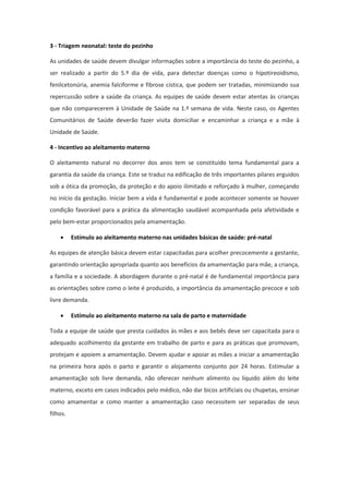 3 - Triagem neonatal: teste do pezinho

As unidades de saúde devem divulgar informações sobre a importância do teste do pezinho, a
ser realizado a partir do 5.º dia de vida, para detectar doenças como o hipotireoidismo,
fenilcetonúria, anemia falciforme e fibrose cística, que podem ser tratadas, minimizando sua
repercussão sobre a saúde da criança. As equipes de saúde devem estar atentas às crianças
que não comparecerem à Unidade de Saúde na 1.ª semana de vida. Neste caso, os Agentes
Comunitários de Saúde deverão fazer visita domiciliar e encaminhar a criança e a mãe à
Unidade de Saúde.

4 - Incentivo ao aleitamento materno

O aleitamento natural no decorrer dos anos tem se constituído tema fundamental para a
garantia da saúde da criança. Este se traduz na edificação de três importantes pilares erguidos
sob a ótica da promoção, da proteção e do apoio ilimitado e reforçado à mulher, começando
no início da gestação. Iniciar bem a vida é fundamental e pode acontecer somente se houver
condição favorável para a prática da alimentação saudável acompanhada pela afetividade e
pelo bem-estar proporcionados pela amamentação.

         Estímulo ao aleitamento materno nas unidades básicas de saúde: pré-natal

As equipes de atenção básica devem estar capacitadas para acolher precocemente a gestante,
garantindo orientação apropriada quanto aos benefícios da amamentação para mãe, a criança,
a família e a sociedade. A abordagem durante o pré-natal é de fundamental importância para
as orientações sobre como o leite é produzido, a importância da amamentação precoce e sob
livre demanda.

         Estímulo ao aleitamento materno na sala de parto e maternidade

Toda a equipe de saúde que presta cuidados às mães e aos bebês deve ser capacitada para o
adequado acolhimento da gestante em trabalho de parto e para as práticas que promovam,
protejam e apoiem a amamentação. Devem ajudar e apoiar as mães a iniciar a amamentação
na primeira hora após o parto e garantir o alojamento conjunto por 24 horas. Estimular a
amamentação sob livre demanda, não oferecer nenhum alimento ou líquido além do leite
materno, exceto em casos indicados pelo médico, não dar bicos artificiais ou chupetas, ensinar
como amamentar e como manter a amamentação caso necessitem ser separadas de seus
filhos.
 