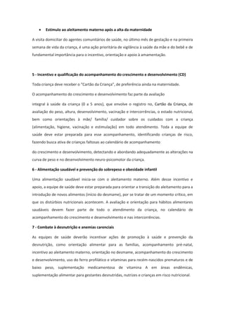    Estímulo ao aleitamento materno após a alta da maternidade

A visita domiciliar do agentes comunitários de saúde, no último mês de gestação e na primeira
semana de vida da criança, é uma ação prioritária de vigilância à saúde da mãe e do bebê e de
fundamental importância para o incentivo, orientação e apoio à amamentação.



5 - Incentivo e qualificação do acompanhamento do crescimento e desenvolvimento (CD)

Toda criança deve receber o “Cartão da Criança”, de preferência ainda na maternidade.

O acompanhamento do crescimento e desenvolvimento faz parte da avaliação

integral à saúde da criança (0 a 5 anos), que envolve o registro no, Cartão da Criança, de
avaliação do peso, altura, desenvolvimento, vacinação e intercorrências, o estado nutricional,
bem como orientações à mãe/ família/ cuidador sobre os cuidados com a criança
(alimentação, higiene, vacinação e estimulação) em todo atendimento. Toda a equipe de
saúde deve estar preparada para esse acompanhamento, identificando crianças de risco,
fazendo busca ativa de crianças faltosas ao calendário de acompanhamento

do crescimento e desenvolvimento, detectando e abordando adequadamente as alterações na
curva de peso e no desenvolvimento neuro-psicomotor da criança.

6 - Alimentação saudável e prevenção do sobrepeso e obesidade infantil

Uma alimentação saudável inicia-se com o aleitamento materno. Além desse incentivo e
apoio, a equipe de saúde deve estar preparada para orientar a transição do aleitamento para a
introdução de novos alimentos (início do desmame), por se tratar de um momento crítico, em
que os distúrbios nutricionais acontecem. A avaliação e orientação para hábitos alimentares
saudáveis devem fazer parte de todo o atendimento da criança, no calendário de
acompanhamento do crescimento e desenvolvimento e nas intercorrências.

7 - Combate à desnutrição e anemias carenciais

As equipes de saúde deverão incentivar ações de promoção à saúde e prevenção da
desnutrição, como orientação alimentar para as famílias, acompanhamento pré-natal,
incentivo ao aleitamento materno, orientação no desmame, acompanhamento do crescimento
e desenvolvimento, uso do ferro profilático e vitaminas para recém-nascidos prematuros e de
baixo peso, suplementação medicamentosa de vitamina A em áreas endêmicas,
suplementação alimentar para gestantes desnutridas, nutrizes e crianças em risco nutricional.
 