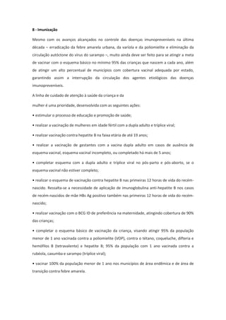 8 - Imunização

Mesmo com os avanços alcançados no controle das doenças imunopreveníveis na última
década – erradicação da febre amarela urbana, da varíola e da poliomielite e eliminação da
circulação autóctone do vírus do sarampo –, muito ainda deve ser feito para se atingir a meta
de vacinar com o esquema básico no mínimo 95% das crianças que nascem a cada ano, além
de atingir um alto percentual de municípios com cobertura vacinal adequada por estado,
garantindo assim a interrupção da circulação dos agentes etiológicos das doenças
imunopreveníveis.

A linha de cuidado de atenção à saúde da criança e da

mulher é uma prioridade, desenvolvida com as seguintes ações:

• estimular o processo de educação e promoção de saúde;

• realizar a vacinação de mulheres em idade fértil com a dupla adulto e tríplice viral;

• realizar vacinação contra hepatite B na faixa etária de até 19 anos;

• realizar a vacinação de gestantes com a vacina dupla adulto em casos de ausência de
esquema vacinal, esquema vacinal incompleto, ou completado há mais de 5 anos;

• completar esquema com a dupla adulto e tríplice viral no pós-parto e pós-aborto, se o
esquema vacinal não estiver completo;

• realizar o esquema de vacinação contra hepatite B nas primeiras 12 horas de vida do recém-
nascido. Ressalta-se a necessidade de aplicação de imunoglobulina anti-hepatite B nos casos
de recém-nascidos de mãe HBs Ag positivo também nas primeiras 12 horas de vida do recém-
nascido;

• realizar vacinação com o BCG ID de preferência na maternidade, atingindo cobertura de 90%
das crianças;

• completar o esquema básico de vacinação da criança, visando atingir 95% da população
menor de 1 ano vacinada contra a poliomielite (VOP), contra o tétano, coqueluche, difteria e
hemófilos B (tetravalente) e hepatite B; 95% da população com 1 ano vacinada contra a
rubéola, caxumba e sarampo (tríplice viral);

• vacinar 100% da população menor de 1 ano nos municípios de área endêmica e de área de
transição contra febre amarela.
 