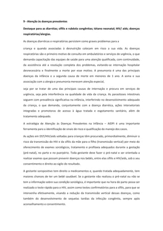 9 - Atenção às doenças prevalentes

Destaque para as diarréias; sífilis e rubéola congênitas; tétano neonatal; HIV/ aids; doenças
respiratórias/alergias.

As doenças diarréicas e respiratórias persistem como graves problemas para a

criança e quando associadas à desnutrição colocam em risco a sua vida. As doenças
respiratórias são o primeiro motivo de consulta em ambulatórios e serviços de urgência, o que
demanda capacitação das equipes de saúde para uma atenção qualificada, com continuidade,
da assistência até a resolução completa dos problemas, evitando-se internação hospitalar
desnecessária e finalmente a morte por esse motivo. A pneumonia é uma das principais
doenças da infância e a segunda causa de morte em menores de 1 ano. A asma e sua
associação com a alergia e pneumonia merecem atenção especial,

seja por se tratar de uma das principais causas de internação e procura em serviços de
urgência, seja pela interferência na qualidade de vida da criança. As parasitoses intestinais
seguem com prevalência significativa na infância, interferindo no desenvolvimento adequado
da criança, o que demanda, conjuntamente com a doença diarréica, ações intersetoriais
integradas e promotoras de acesso à água tratada e esgotamento sanitário, além de
tratamento adequado.

A estratégia de Atenção às Doenças Prevalentes na Infância – AIDPI é uma importante
ferramenta para a identificação de sinais de risco e qualificação do manejo dos casos.

As ações em DST/HIV/aids voltadas para crianças têm procurado, primordialmente, diminuir o
risco da transmissão do HIV e da sífilis da mãe para o filho (transmissão vertical) por meio do
oferecimento de exames sorológicos, tratamento e profilaxia adequados durante a gestação
(pré-natal), no parto e no puerpério. Toda gestante deve fazer o pré-natal e ser orientada a
realizar exames que possam prevenir doenças nos bebês, entre elas sífilis e HIV/aids, sob o seu
consentimento e direito ao sigilo do resultado.

A gestante soropositivo tem direito a medicamentos e, quando tratada adequadamente, tem
maiores chances de ter um bebê saudável. Se a gestante não realizou o pré-natal ou não se
tem a informação sobre sua condição sorológica, é importante que na hora do parto possa ser
realizado o teste rápido para o HIV, assim como testes confirmatórios para a sífilis, para que se
intervenha efetivamente, visando a redução da transmissão vertical dessas doenças, como
também do desenvolvimento de sequelas tardias da infecção congênita, sempre após
aconselhamento e consentimento.
 