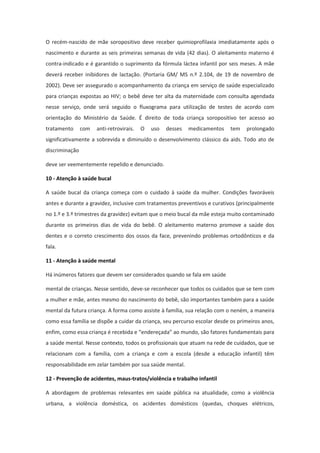 O recém-nascido de mãe soropositivo deve receber quimioprofilaxia imediatamente após o
nascimento e durante as seis primeiras semanas de vida (42 dias). O aleitamento materno é
contra-indicado e é garantido o suprimento da fórmula láctea infantil por seis meses. A mãe
deverá receber inibidores de lactação. (Portaria GM/ MS n.º 2.104, de 19 de novembro de
2002). Deve ser assegurado o acompanhamento da criança em serviço de saúde especializado
para crianças expostas ao HIV; o bebê deve ter alta da maternidade com consulta agendada
nesse serviço, onde será seguido o fluxograma para utilização de testes de acordo com
orientação do Ministério da Saúde. É direito de toda criança soropositivo ter acesso ao
tratamento      com   anti-retrovirais.   O   uso   desses   medicamentos   tem   prolongado
significativamente a sobrevida e diminuído o desenvolvimento clássico da aids. Todo ato de
discriminação

deve ser veementemente repelido e denunciado.

10 - Atenção à saúde bucal

A saúde bucal da criança começa com o cuidado à saúde da mulher. Condições favoráveis
antes e durante a gravidez, inclusive com tratamentos preventivos e curativos (principalmente
no 1.º e 3.º trimestres da gravidez) evitam que o meio bucal da mãe esteja muito contaminado
durante os primeiros dias de vida do bebê. O aleitamento materno promove a saúde dos
dentes e o correto crescimento dos ossos da face, prevenindo problemas ortodônticos e da
fala.

11 - Atenção à saúde mental

Há inúmeros fatores que devem ser considerados quando se fala em saúde

mental de crianças. Nesse sentido, deve-se reconhecer que todos os cuidados que se tem com
a mulher e mãe, antes mesmo do nascimento do bebê, são importantes também para a saúde
mental da futura criança. A forma como assiste à família, sua relação com o neném, a maneira
como essa família se dispõe a cuidar da criança, seu percurso escolar desde os primeiros anos,
enfim, como essa criança é recebida e “endereçada” ao mundo, são fatores fundamentais para
a saúde mental. Nesse contexto, todos os profissionais que atuam na rede de cuidados, que se
relacionam com a família, com a criança e com a escola (desde a educação infantil) têm
responsabilidade em zelar também por sua saúde mental.

12 - Prevenção de acidentes, maus-tratos/violência e trabalho infantil

A abordagem de problemas relevantes em saúde pública na atualidade, como a violência
urbana, a violência doméstica, os acidentes domésticos (quedas, choques elétricos,
 