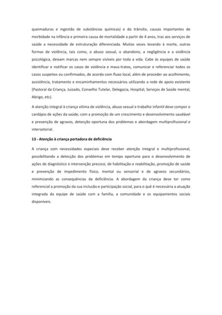 queimaduras e ingestão de substâncias químicas) e do trânsito, causas importantes de
morbidade na infância e primeira causa de mortalidade a partir de 4 anos, traz aos serviços de
saúde a necessidade de estruturação diferenciada. Muitas vezes levando à morte, outras
formas de violência, tais como, o abuso sexual, o abandono, a negligência e a violência
psicológica, deixam marcas nem sempre visíveis por toda a vida. Cabe às equipes de saúde
identificar e notificar os casos de violência e maus-tratos, comunicar e referenciar todos os
casos suspeitos ou confirmados, de acordo com fluxo local, além de proceder ao acolhimento,
assistência, tratamento e encaminhamentos necessários utilizando a rede de apoio existente
(Pastoral da Criança, Juizado, Conselho Tutelar, Delegacia, Hospital, Serviços de Saúde mental,
Abrigo, etc).

A atenção integral à criança vítima de violência, abuso sexual e trabalho infantil deve compor o
cardápio de ações da saúde, com a promoção de um crescimento e desenvolvimento saudável
e prevenção de agravos, detecção oportuna dos problemas e abordagem multiprofissional e
intersetorial.

13 - Atenção à criança portadora de deficiência

A criança com necessidades especiais deve receber atenção integral e multiprofissional,
possibilitando a detecção dos problemas em tempo oportuno para o desenvolvimento de
ações de diagnóstico e intervenção precoce, de habilitação e reabilitação, promoção de saúde
e prevenção de impedimento físico, mental ou sensorial e de agravos secundários,
minimizando as consequências da deficiência. A abordagem da criança deve ter como
referencial a promoção da sua inclusão e participação social, para o quê é necessária a atuação
integrada da equipe de saúde com a família, a comunidade e os equipamentos sociais
disponíveis.
 