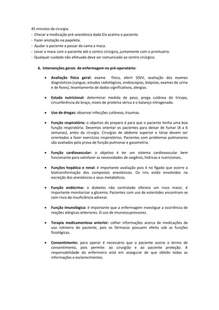 45 minutos da cirurgia.
- Checar a medicação pré-anestésica dada.Ela acalma o paciente.
- Fazer anotação na papeleta.
- Ajudar o paciente a passar da cama a maca.
- Levar a maca com o paciente até o centro cirúrgico, juntamente com o prontuário.
- Qualquer cuidado não efetuado deve ser comunicado ao centro cirúrgico.

   6. Intervenções gerais de enfermagem no pré-operatório:

          Avaliação física geral: exame físico, aferir SSVV, avaliação dos exames
           diagnósticos (sangue, estudos radiológicos, endoscopias, biópsias, exames de urina
           e de fezes), levantamento de dados significativos, alergias.

          Estado nutricional: determinar medida de peso, prega cutânea do tríceps,
           circunferência do braço, níveis de proteína sérica e o balanço nitrogenado.

          Uso de drogas: observar infecções cutâneas, traumas.

          Função respiratória: o objetivo do preparo é para que o paciente tenha uma boa
           função respiratória. Devemos orientar os pacientes para deixar de fumar (4 a 6
           semanas), antes da cirurgia. Cirurgias de abdome superior e tórax devem ser
           orientados a fazer exercícios respiratórios. Pacientes com problemas pulmonares
           são avaliados pela prova de função pulmonar e gasometria.

          Função cardiovascular: o objetivo é ter um sistema cardiovascular bem
           funcionante para satisfazer as necessidades de oxigênio, hídricas e nutricionais.

          Funções hepática e renal: é importante avaliação pois é no fígado que ocorre a
           biotransformação dos compostos anestésicos. Os rins estão envolvidos na
           excreção dos anestésicos e seus metabólicos.

          Função endócrina: o diabetes não controlado oferece um risco maior, é
           importante monitorizar a glicemia. Pacientes com uso de esteróides encontram-se
           com risco de insuficiência adrenal.

          Função imunológica: é importante que a enfermagem investigue a ocorrência de
           reações alérgicas anteriores. O uso de imunossupressores.

          Terapia medicamentosa anterior: colher informações acerca de medicações de
           uso rotineiro do paciente, pois os fármacos possuem efeito sob as funções
           fisiológicas.

          Consentimento: para operar é necessário que o paciente assine o termo de
           consentimento, pois permite: ao cirurgião e ao paciente proteção. A
           responsabilidade do enfermeiro está em assegurar de que obtido todas as
           informações e esclarecimentos.
 