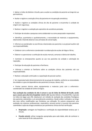 • Aplicar o índice de Aldrete e Kroulik, para a avaliar as condições do paciente ao longo de sua
permanência;

• Avaliar e registrar a evolução clínica do paciente em recuperação anestésica;

• Avaliar e registrar as condições clínicas de alta do paciente e encaminhar à unidade de
origem com segurança;

• Realizar e registrar a avaliação pós-operatória da assistência prestada;

• Participar de estudos e pesquisas como colaborador ou como pesquisador responsável;

• Identificar, quantitativa e qualitativamente, a necessidade de materiais e equipamentos,
observando e fazendo observar seus princípios de conservação;

• Informar ao coordenador as ocorrências relacionadas aos pacientes e ao pessoal auxiliar sob
sua responsabilidade;

• Colaborar com o enfermeiro-coordenador na elaboração de escalas de folgas e férias;

• Elaborar e supervisionar a confecção de escalas mensais, semanais e diárias de trabalho;

• Controlar os entorpecentes quanto ao uso nos pacientes da unidade e solicitação de
reposição;

• Participar da educação de pacientes e familiares;

• Informar e orientar os familiares sobre as condições clínicas dos pacientes sob sua
responsabilidade;

• Realizar a educação continuada e a capacitação do pessoal auxiliar;

• Ser responsável pelo dimensionamento do seu grupo de trabalho, conforme as necessidades
da unidade e o grau de dependência dos pacientes (crianças, idosos, etc);

• Prestar parecer técnico sobre equipamentos e materiais junto com o enfermeiro-
coordenador da unidade de Centro Cirúrgico.

Para avaliação das condições de alta é comum o uso do índice de Aldrete & Kroulik, sendo
que o escore para alta intra-hospitalar é de 8 a 10. Quando Aldrete e Kroulik(1970), inspirado
no índice de Apgar para RN, idealizaram um método de avaliação das condições fisiológicas
dos pacientes submetidos a um procedimento anestésico. Desde então é utilizado e ao longo
dos anos sofreu modificações que fortaleceu sua utilização. Os autores propuseram uma
avaliação nos sistemas cardiovascular, respiratório, nervoso central e muscular dos pacientes
submetidos à ação das drogas anestésicas por parâmetros clínicos de fácil verificação.

       Respiração: contagem da freqüência e verificação da expansibilidade torácica por 1
        minuto.

       Pressão arterial: utilizar manguitos apropriados para cada idade, além de conhecer o
        valor basal da PA de cada paciente.
 