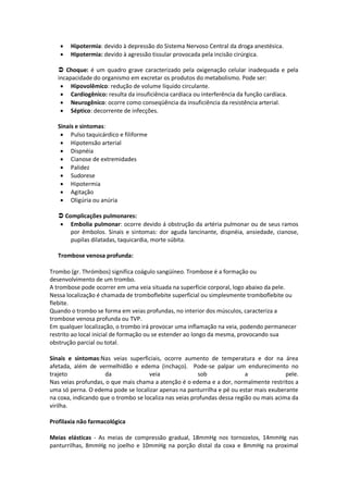    Hipotermia: devido à depressão do Sistema Nervoso Central da droga anestésica.
      Hipotermia: devido à agressão tissular provocada pela incisão cirúrgica.

    Choque: é um quadro grave caracterizado pela oxigenação celular inadequada e pela
   incapacidade do organismo em excretar os produtos do metabolismo. Pode ser:
     Hipovolêmico: redução de volume líquido circulante.
     Cardiogênico: resulta da insuficiência cardíaca ou interferência da função cardíaca.
     Neurogênico: ocorre como conseqüência da insuficiência da resistência arterial.
     Séptico: decorrente de infecções.

   Sinais e sintomas:
     Pulso taquicárdico e filiforme
     Hipotensão arterial
     Dispnéia
     Cianose de extremidades
     Palidez
     Sudorese
     Hipotermia
     Agitação
     Oligúria ou anúria

    Complicações pulmonares:
    Embolia pulmonar: ocorre devido á obstrução da artéria pulmonar ou de seus ramos
       por êmbolos. Sinais e sintomas: dor aguda lancinante, dispnéia, ansiedade, cianose,
       pupilas dilatadas, taquicardia, morte súbita.

   Trombose venosa profunda:

Trombo (gr. Thrómbos) significa coágulo sangüíneo. Trombose é a formação ou
desenvolvimento de um trombo.
A trombose pode ocorrer em uma veia situada na superfície corporal, logo abaixo da pele.
Nessa localização é chamada de tromboflebite superficial ou simplesmente tromboflebite ou
flebite.
Quando o trombo se forma em veias profundas, no interior dos músculos, caracteriza a
trombose venosa profunda ou TVP.
Em qualquer localização, o trombo irá provocar uma inflamação na veia, podendo permanecer
restrito ao local inicial de formação ou se estender ao longo da mesma, provocando sua
obstrução parcial ou total.

Sinais e sintomas:Nas veias superficiais, ocorre aumento de temperatura e dor na área
afetada, além de vermelhidão e edema (inchaço). Pode-se palpar um endurecimento no
trajeto              da              veia               sob               a              pele.
Nas veias profundas, o que mais chama a atenção é o edema e a dor, normalmente restritos a
uma só perna. O edema pode se localizar apenas na panturrilha e pé ou estar mais exuberante
na coxa, indicando que o trombo se localiza nas veias profundas dessa região ou mais acima da
virilha.

Profilaxia não farmacológica

Meias elásticas - As meias de compressão gradual, 18mmHg nos tornozelos, 14mmHg nas
panturrilhas, 8mmHg no joelho e 10mmHg na porção distal da coxa e 8mmHg na proximal
 