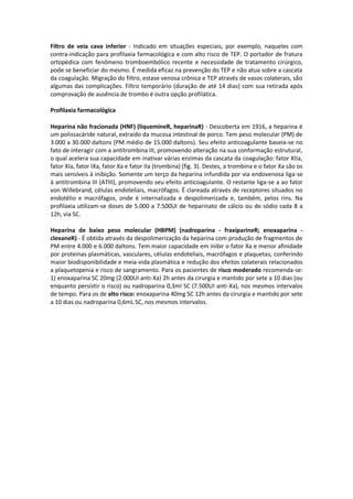 Filtro de veia cava inferior - Indicado em situações especiais, por exemplo, naqueles com
contra-indicação para profilaxia farmacológica e com alto risco de TEP. O portador de fratura
ortopédica com fenômeno tromboembólico recente e necessidade de tratamento cirúrgico,
pode se beneficiar do mesmo. É medida eficaz na prevenção do TEP e não atua sobre a cascata
da coagulação. Migração do filtro, estase venosa crônica e TEP através de vasos colaterais, são
algumas das complicações. Filtro temporário (duração de até 14 dias) com sua retirada após
comprovação de ausência de trombo é outra opção profilática.

Profilaxia farmacológica

Heparina não fracionada (HNF) (liquemineR, heparinaR) - Descoberta em 1916, a heparina é
um polissacáride natural, extraído da mucosa intestinal de porco. Tem peso molecular (PM) de
3.000 a 30.000 daltons (PM médio de 15.000 daltons). Seu efeito anticoagulante baseia-se no
fato de interagir com a antitrombina III, promovendo alteração na sua conformação estrutural,
o qual acelera sua capacidade em inativar várias enzimas da cascata da coagulação: fator XIIa,
fator XIa, fator IXa, fator Xa e fator IIa (trombina) (fig. 3). Destes, a trombina e o fator Xa são os
mais sensíveis à inibição. Somente um terço da heparina infundida por via endovenosa liga-se
à antitrombina III (ATIII), promovendo seu efeito anticoagulante. O restante liga-se a ao fator
von Willebrand, células endoteliais, macrófagos. É clareada através de receptores situados no
endotélio e macrófagos, onde é internalizada e despolimerizada e, também, pelos rins. Na
profilaxia utilizam-se doses de 5.000 a 7.500UI de heparinato de cálcio ou de sódio cada 8 a
12h, via SC.

Heparina de baixo peso molecular (HBPM) (nadroparina - fraxiparineR; enoxaparina -
clexaneR) - É obtida através da despolimerização da heparina com produção de fragmentos de
PM entre 4.000 e 6.000 daltons. Tem maior capacidade em inibir o fator Xa e menor afinidade
por proteínas plasmáticas, vasculares, células endoteliais, macrófagos e plaquetas, conferindo
maior biodisponibilidade e meia-vida plasmática e redução dos efeitos colaterais relacionados
a plaquetopenia e risco de sangramento. Para os pacientes de risco moderado recomenda-se:
1) enoxaparina SC 20mg (2.000UI anti-Xa) 2h antes da cirurgia e mantido por sete a 10 dias (ou
enquanto persistir o risco) ou nadroparina 0,3ml SC (7.500UI anti-Xa), nos mesmos intervalos
de tempo. Para os de alto risco: enoxaparina 40mg SC 12h antes da cirurgia e mantido por sete
a 10 dias ou nadroparina 0,6mL SC, nos mesmos intervalos.
 
