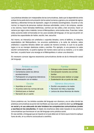2
Ámbitos sociales
	 Debate sobre política
	 Comentarios sobre los últimos
acontecimientos
	 Participación en programas televisivos
	 Conversación con el médico
Familiar
	 Diálogos sobre tareas domésticas
	 Conversación durante una comida
familiar
	 Instrucciones para realizar un juego
	 Sustentación de un punto de vista
Escolar
	 Asamblea en el aula
	 Acuerdos sobre las normas del aula
	 Solicitud para un festival
	 Narración de un cuento
Géneros discursivos
	 Escribir una poesía a la madre
	 Narración de mitos y leyendas
	 Lectura de obras literarias de interés
Como podemos ver, los ámbitos sociales del lenguaje son diversos y es en ellos donde las
prácticas comunicativas se ponen de manifiesto; por esa razón, podemos decir que el lenguaje
es social y el uso adecuado de este fortalece las competencias comunicativas (orales
y escritas) en los estudiantes. El objeto de enseñanza debe estar basado en las prácticas
comunicativas que favorezcan el uso del lenguaje como práctica social.
En ese sentido, el lenguaje que se imparte en el aula debe ser el mismo que el alumno aplique
fuera de ella, en su entorno sociocultural o científico.
Las prácticas letradas son inseparables de las comunicativas, dado que la dependencia entre
ambas forma parte de la comunicación de los seres humanos y genera una variedad de signos
distintos y diferentes formas de expresión, según el contexto sociolingüístico. Durante un día
normal, la mayoría de personas realizan diversas actividades, como ir de compras, saludar
a los vecinos, hacer llamadas telefónicas, caminar por las calles y leer anuncios, hacer un
reclamo por algún cobro indebido, tomar el Metropolitano, entre tantas otras. Pues bien, todas
estas acciones están enmarcadas en los usos sociales del lenguaje, en los que se ponen en
práctica las capacidades de hablar, escribir, leer, escuchar.
Así mismo, se interactúa con artefactos o soportes letrados, como el teléfono, la máquina
expendedora del Metropolitano, los anuncios publicitarios y la carta de reclamo; estos
artefactos o soportes letrados deben ser usados de manera correcta, lo cual no se puede
lograr si no se manejan destrezas orales y escritas. Por ejemplo, si una persona no sabe
escribir correctamente, no podría explicar de manera clara cuál es su reclamo, y si no sabe
leer bien, no podrá hacer una recarga en el Metropolitano ni ubicar una dirección.
Es necesario conocer algunos escenarios comunicativos donde se da la interacción social
del lenguaje:
 