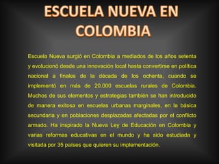 ESCUELA NUEVA EN COLOMBIAEscuela Nueva surgió en Colombia a mediados de los años setenta y evolucionó desde una innovación local hasta convertirse en política nacional a finales de la década de los ochenta, cuando se implementó en más de 20.000 escuelas rurales de Colombia. Muchos de sus elementos y estrategias también se han introducido de manera exitosa en escuelas urbanas marginales, en la básica secundaria y en poblaciones desplazadas afectadas por el conflicto armado. Ha inspirado la Nueva Ley de Educación en Colombia y varias reformas educativas en el mundo y ha sido estudiada y visitada por 35 países que quieren su implementación.