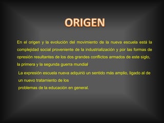 ORIGENEn el origen y la evolución del movimiento de la nueva escuela está la complejidad social proveniente de la industrialización y por las formas de opresión resultantes de los dos grandes conflictos armados de este siglo,la primera y la segunda guerra mundial.La expresión escuela nueva adquirió un sentido más amplio, ligado al de un nuevo tratamiento de losproblemas de la educación en general.