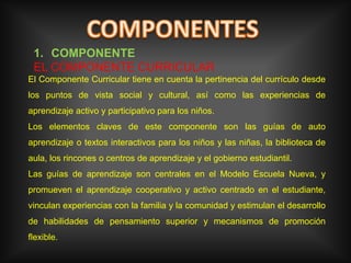 COMPONENTESCOMPONENTE EL COMPONENTE CURRICULAR El Componente Curricular tiene en cuenta la pertinencia del currículo desde los puntos de vista social y cultural, así como las experiencias de aprendizaje activo y participativo para los niños.Los elementos claves de este componente son las guías de auto aprendizaje o textos interactivos para los niños y las niñas, la biblioteca de aula, los rincones o centros de aprendizaje y el gobierno estudiantil.Las guías de aprendizaje son centrales en el Modelo Escuela Nueva, y promueven el aprendizaje cooperativo y activo centrado en el estudiante, vinculan experiencias con la familia y la comunidad y estimulan el desarrollo de habilidades de pensamiento superior y mecanismos de promoción flexible.