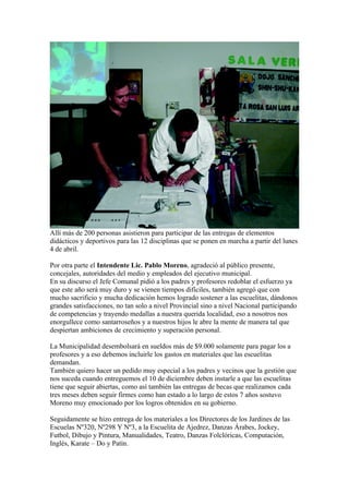 Allí más de 200 personas asistieron para participar de las entregas de elementos
didácticos y deportivos para las 12 disciplinas que se ponen en marcha a partir del lunes
4 de abril.

Por otra parte el Intendente Lic. Pablo Moreno, agradeció al público presente,
concejales, autoridades del medio y empleados del ejecutivo municipal.
En su discurso el Jefe Comunal pidió a los padres y profesores redoblar el esfuerzo ya
que este año será muy duro y se vienen tiempos difíciles, también agregó que con
mucho sacrificio y mucha dedicación hemos logrado sostener a las escuelitas, dándonos
grandes satisfacciones, no tan solo a nivel Provincial sino a nivel Nacional participando
de competencias y trayendo medallas a nuestra querida localidad, eso a nosotros nos
enorgullece como santarroseños y a nuestros hijos le abre la mente de manera tal que
despiertan ambiciones de crecimiento y superación personal.

La Municipalidad desembolsará en sueldos más de $9.000 solamente para pagar los a
profesores y a eso debemos incluirle los gastos en materiales que las escuelitas
demandan.
También quiero hacer un pedido muy especial a los padres y vecinos que la gestión que
nos suceda cuando entreguemos el 10 de diciembre deben instarle a que las escuelitas
tiene que seguir abiertas, como así también las entregas de becas que realizamos cada
tres meses deben seguir firmes como han estado a lo largo de estos 7 años sostuvo
Moreno muy emocionado por los logros obtenidos en su gobierno.

Seguidamente se hizo entrega de los materiales a los Directores de los Jardines de las
Escuelas Nº320, Nº298 Y Nº3, a la Escuelita de Ajedrez, Danzas Árabes, Jockey,
Futbol, Dibujo y Pintura, Manualidades, Teatro, Danzas Folclóricas, Computación,
Inglés, Karate – Do y Patín.
 