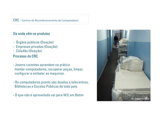 CRC - Centros de Recondicionamento de Computadores 


De onde vêm os produtos

- Órgãos publicos (Doação)
- Empresas privadas (Doação)
- Cidadão (Doação)
Processo do CRC

- Jovens carentes aprendem na prática:
  montar computadores, recuperar peças, limpar,
  con gurar e embalar as maquinas .

- Os computadores pronto são doados a telecentros,
  Bibliotecas e Escolas Públicas de todo país.

- O que não é aproveitado vai para W.E em Betim
                                                      By Daniel Almeida
 