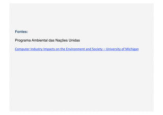 Fontes: 

Programa Ambiental das Nações Unidas

Computer Industry Impacts on the Environment and Society – University of Michigan 
 
