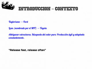10
Introduccion Contexto-
Taylorismo Ford→
Lean (nombrado por el MIT) Toyota→
Adelgazar estructuras. Búsqueda del valor puro. Producción ágil y adaptada
constantemente.
“Release fast, release often”
 
