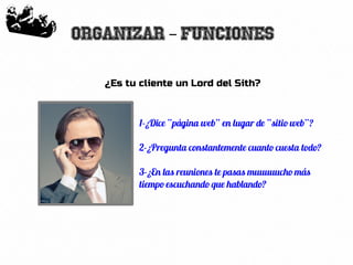 15
Organizar Funciones–
¿Es tu cliente un Lord del Sith?
1-¿Dice “página web” en lugar de “sitio web”?
2-¿Pregunta constantemente cuanto cuesta todo?
3-¿En las reuniones te pasas muuuuucho más
tiempo escuchando que hablando?
 