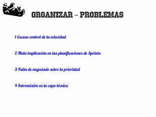 18
Organizar Problemas–
1-Escaso control de la velocidad
2-Nula implicación en las planificaciones de Sprints
3-Falta de negociado sobre la prioridad
4-Intromisión en la capa técnica
 