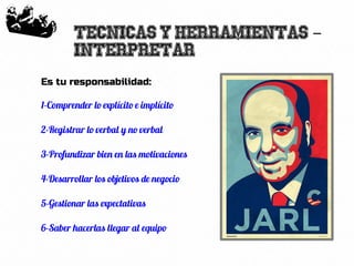 20
Tecnicas y herramientas -
Interpretar
Es tu responsabilidad:
1-Comprender lo explícito e implícito
2-Registrar lo verbal y no verbal
3-Profundizar bien en las motivaciones
4-Desarrollar los objetivos de negocio
5-Gestionar las expectativas
6-Saber hacerlas llegar al equipo
 