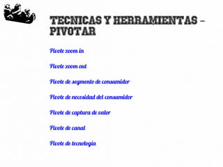 25
Tecnicas y herramientas –
Pivotar
Pivote zoom in
Pivote zoom out
Pivote de segmento de consumidor
Pivote de necesidad del consumidor
Pivote de captura de valor
Pivote de canal
Pivote de tecnología
 