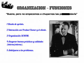 38
Organizacion Funciones–
“Bueno, pero no empecemos a chuparnos las pollas todavía”
1 Diseño de sprints.
2 Interacción con Product Owner y el cliente.
3 Organización SCRUM.
4 Asegurar buenas prácticas y calidades
(interna/externa).
5 Anticiparse a los problemas.
 