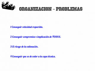 40
Organizacion Problemas–
1 Conseguir velocidad requerida.
2 Conseguir compromiso e implicación de TODOS.
3 El riesgo de la estimación.
4 Conseguir que se de valor a la capa técnica.
 