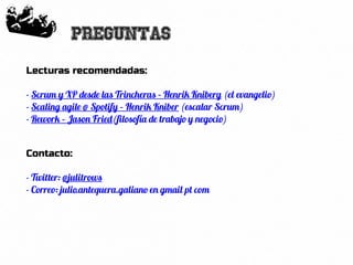 52
Preguntas
Lecturas recomendadas:
- Scrum y XP desde las Trincheras – Henrik Kniberg (el evangelio)
- Scaling agile @ Spotify – Henrik Kniber (escalar Scrum)
- Rework – Jason Fried(filosofía de trabajo y negocio)
Contacto:
- Twitter: @julitrows
- Correo: julio.antequera.galiano en gmail pt com
 