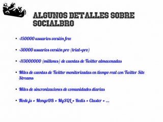 56
Algunos detalles sobre
SocialBro
●
>150000 usuarios versión free
●
>30000 usuarios versión pro (trial+pro)
●
>113000000 (millones) de cuentas de Twitter almacenadas
●
Miles de cuentas de Twitter monitorizadas en tiempo real con Twitter Site
Streams
●
Miles de sincronizaciones de comunidades diarias
●
Node.js + MongoDB + MySQL + Redis + Cluster + ...
 