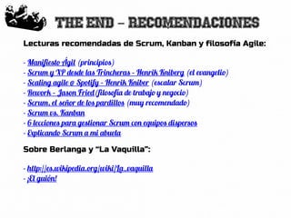77
The end recomendaciones-
Lecturas recomendadas de Scrum, Kanban y filosofía Agile:
- Manifiesto Ágil (principios)
- Scrum y XP desde las Trincheras – Henrik Kniberg (el evangelio)
- Scaling agile @ Spotify – Henrik Kniber (escalar Scrum)
- Rework – Jason Fried(filosofía de trabajo y negocio)
- Scrum, el señor de los pardillos (muy recomendado)
- Scrum vs. Kanban
- 6 lecciones para gestionar Scrum con equipos dispersos
- Explicando Scrum a mi abuela
Sobre Berlanga y “La Vaquilla”:
- http://es.wikipedia.org/wiki/La_vaquilla
- ¡El guión!
 