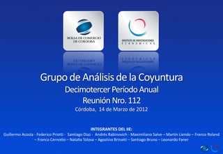 Grupo de Análisis de la Coyuntura
                                  Decimotercer Período Anual
                                       Reunión Nro. 112
                                        Córdoba, 14 de Marzo de 2012


                                                 INTEGRANTES DEL IIE:
Guillermo Acosta - Federico Priotti - Santiago Diaz - Andrés Rabinovich - Maximiliano Salve – Martín Liendo – Franco Roland
                 – Franco Cernotto – Natalia Tolosa – Agostina Brinatti – Santiago Bruno – Leonardo Faner
 