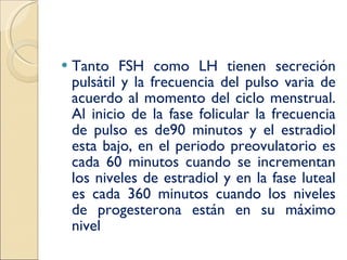 Tanto FSH como LH tienen secreción pulsátil y la frecuencia del pulso varia de acuerdo al momento del ciclo menstrual. Al inicio de la fase folicular la frecuencia de pulso es de90 minutos y el estradiol esta bajo, en el periodo preovulatorio es cada 60 minutos cuando se incrementan los niveles de estradiol y en la fase luteal es cada 360 minutos cuando los niveles de progesterona están en su máximo nivel 