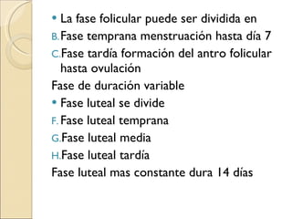La fase folicular puede ser dividida en Fase temprana menstruación hasta día 7 Fase tardía formación del antro folicular hasta ovulación Fase de duración variable Fase luteal se divide Fase luteal temprana Fase luteal media Fase luteal tardía Fase luteal mas constante dura 14 días 