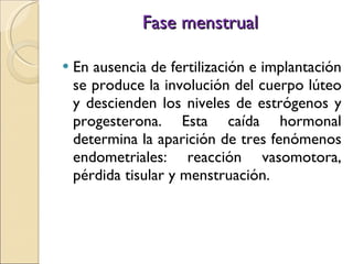 Fase menstrual En ausencia de fertilización e implantación se produce la involución del cuerpo lúteo y descienden los niveles de estrógenos y progesterona. Esta caída hormonal determina la aparición de tres fenómenos endometriales: reacción vasomotora, pérdida tisular y menstruación. 